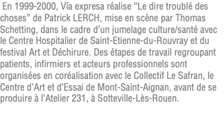 &nbsp;En 1999-2000, Vía expresa réalise “Le dire troublé des choses” de Patrick LERCH, mise en scène par Thomas Schetting, dans le cadre d’un jumelage culture/santé avec le Centre Hospitalier de Saint-Etienne-du-Rouvray et du festival Art et Déchirure. Des étapes de travail regroupant patients, infirmiers et acteurs professionnels sont organisées en coréalisation avec le Collectif Le Safran, le Centre d’Art et d’Essai de Mont-Saint-Aignan, avant de se produire à l’Atelier 231, à Sotteville-Lès-Rouen. 